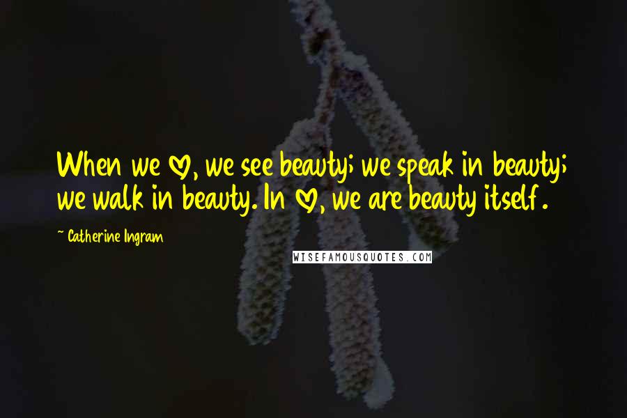 Catherine Ingram Quotes: When we love, we see beauty; we speak in beauty; we walk in beauty. In love, we are beauty itself.