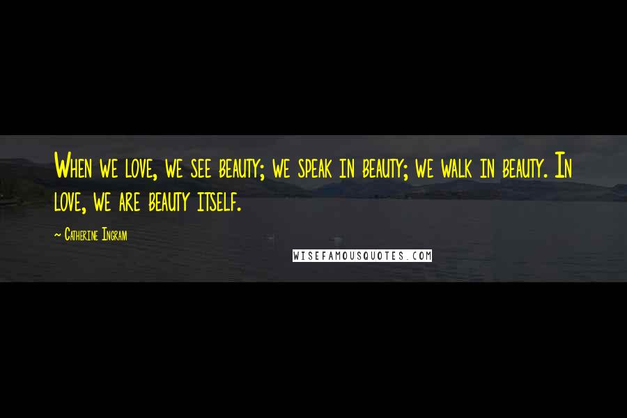 Catherine Ingram Quotes: When we love, we see beauty; we speak in beauty; we walk in beauty. In love, we are beauty itself.