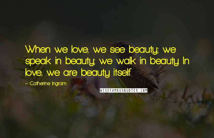 Catherine Ingram Quotes: When we love, we see beauty; we speak in beauty; we walk in beauty. In love, we are beauty itself.