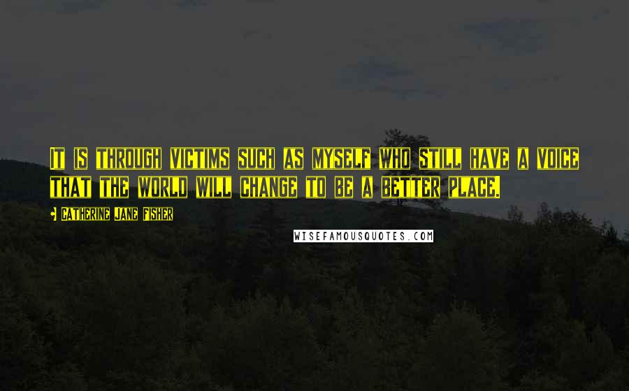 Catherine Jane Fisher Quotes: It is through victims such as myself who still have a voice that the world will change to be a better place.