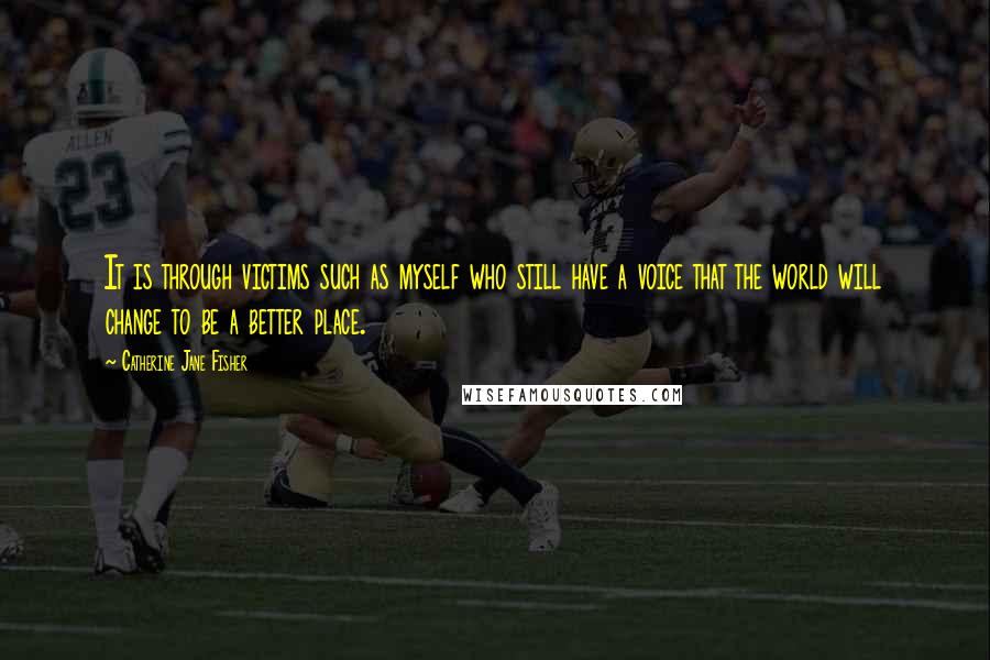 Catherine Jane Fisher Quotes: It is through victims such as myself who still have a voice that the world will change to be a better place.