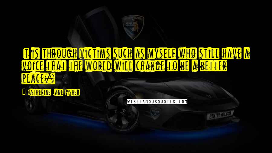 Catherine Jane Fisher Quotes: It is through victims such as myself who still have a voice that the world will change to be a better place.