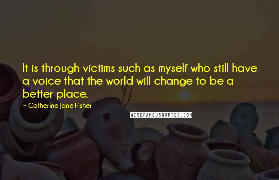 Catherine Jane Fisher Quotes: It is through victims such as myself who still have a voice that the world will change to be a better place.