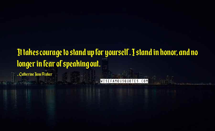 Catherine Jane Fisher Quotes: It takes courage to stand up for yourself. I stand in honor, and no longer in fear of speaking out.