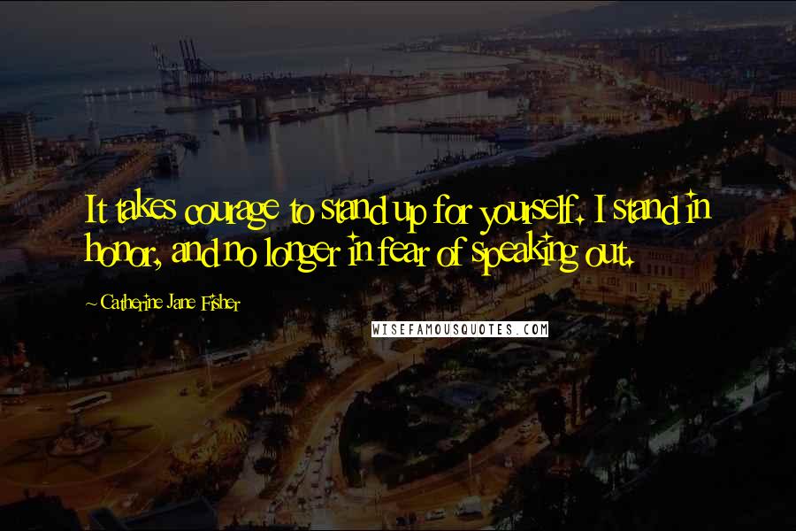 Catherine Jane Fisher Quotes: It takes courage to stand up for yourself. I stand in honor, and no longer in fear of speaking out.