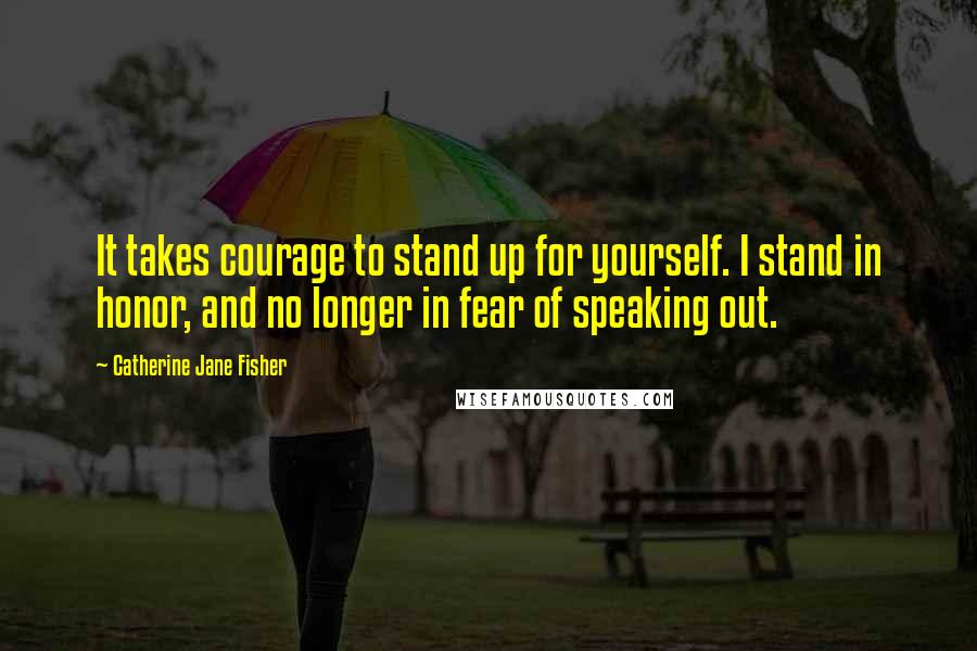 Catherine Jane Fisher Quotes: It takes courage to stand up for yourself. I stand in honor, and no longer in fear of speaking out.