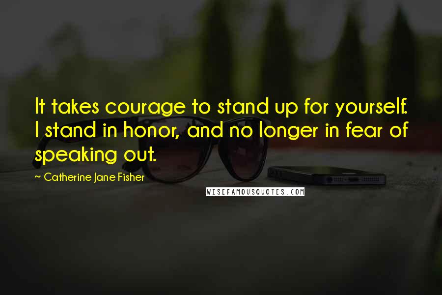 Catherine Jane Fisher Quotes: It takes courage to stand up for yourself. I stand in honor, and no longer in fear of speaking out.