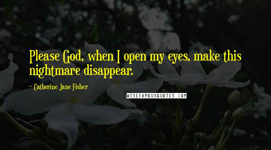 Catherine Jane Fisher Quotes: Please God, when I open my eyes, make this nightmare disappear.