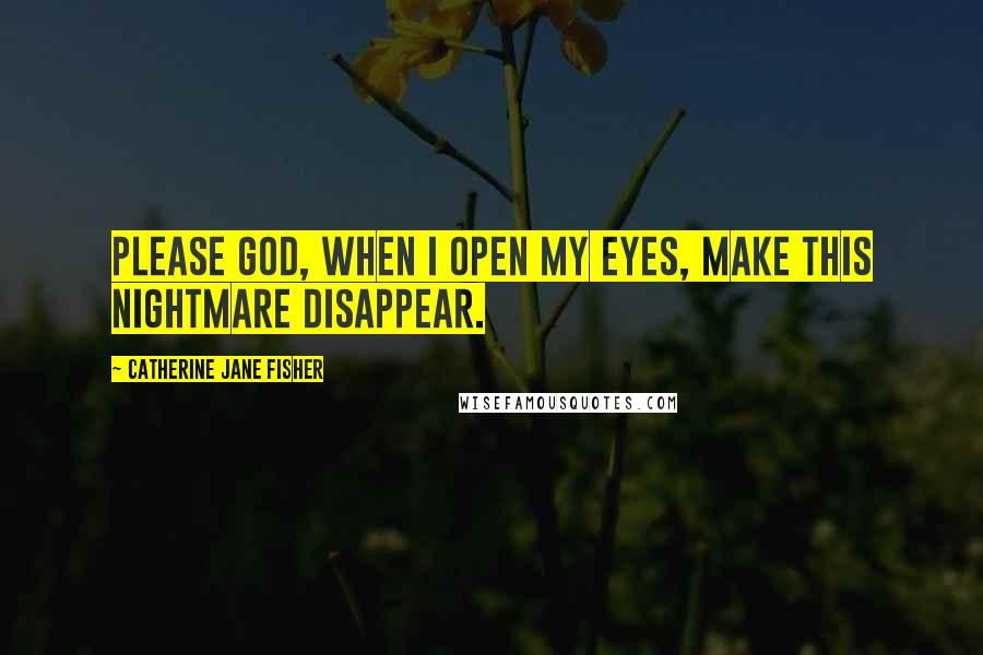 Catherine Jane Fisher Quotes: Please God, when I open my eyes, make this nightmare disappear.