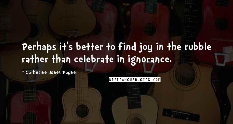 Catherine Jones Payne Quotes: Perhaps it's better to find joy in the rubble rather than celebrate in ignorance.