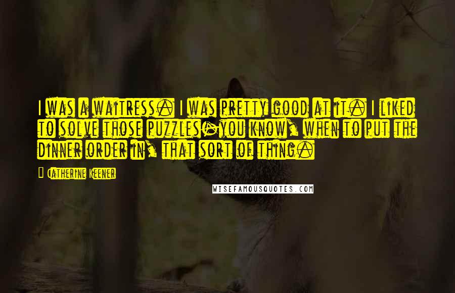 Catherine Keener Quotes: I was a waitress. I was pretty good at it. I liked to solve those puzzles-you know, when to put the dinner order in, that sort of thing.