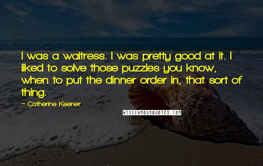 Catherine Keener Quotes: I was a waitress. I was pretty good at it. I liked to solve those puzzles-you know, when to put the dinner order in, that sort of thing.