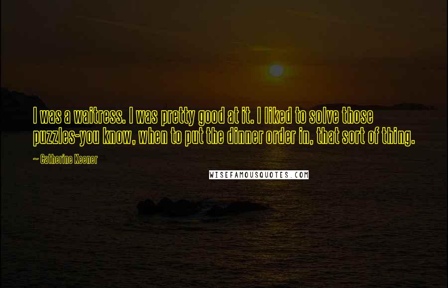 Catherine Keener Quotes: I was a waitress. I was pretty good at it. I liked to solve those puzzles-you know, when to put the dinner order in, that sort of thing.