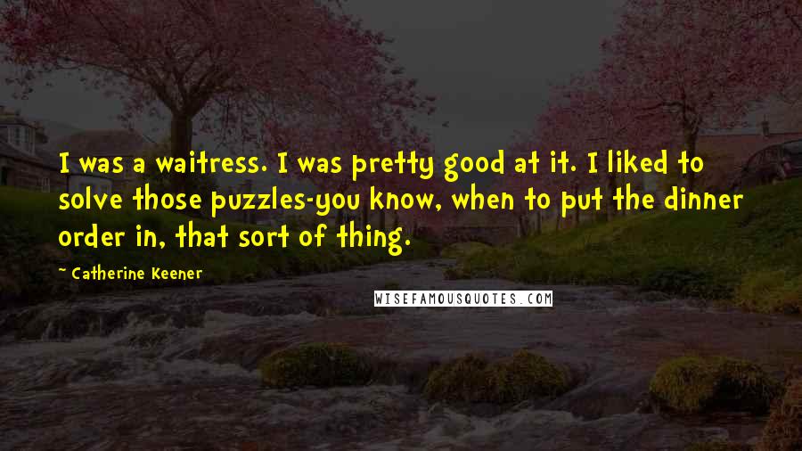 Catherine Keener Quotes: I was a waitress. I was pretty good at it. I liked to solve those puzzles-you know, when to put the dinner order in, that sort of thing.