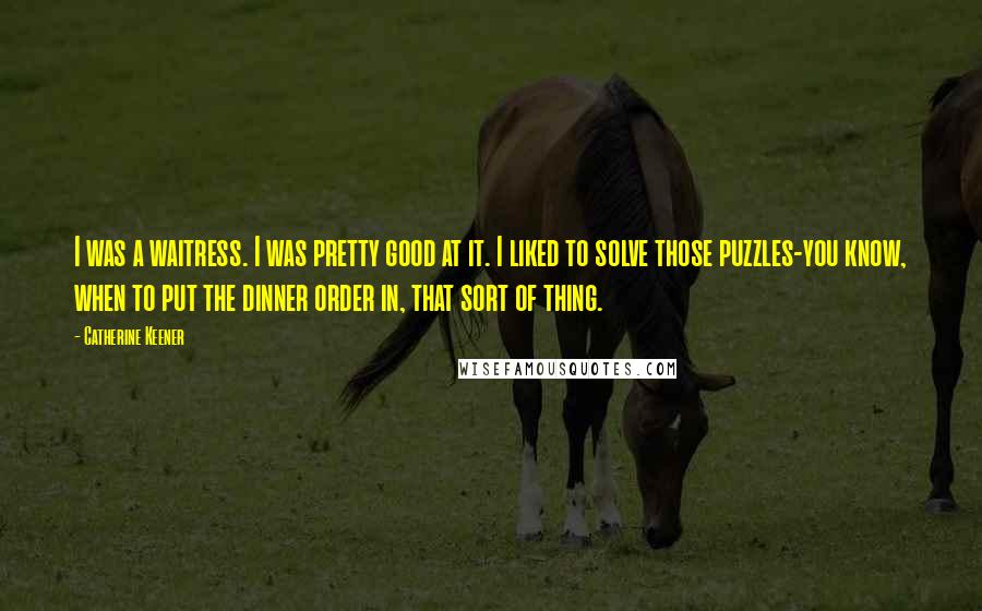 Catherine Keener Quotes: I was a waitress. I was pretty good at it. I liked to solve those puzzles-you know, when to put the dinner order in, that sort of thing.