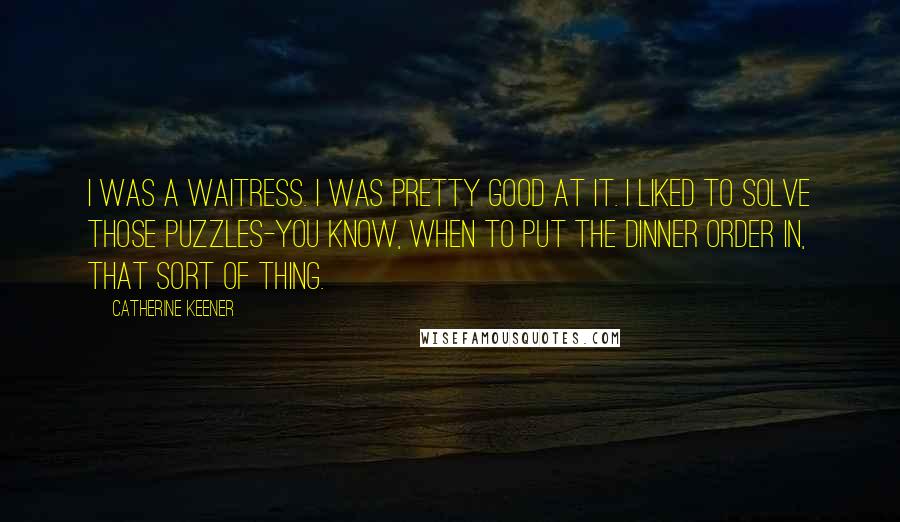 Catherine Keener Quotes: I was a waitress. I was pretty good at it. I liked to solve those puzzles-you know, when to put the dinner order in, that sort of thing.