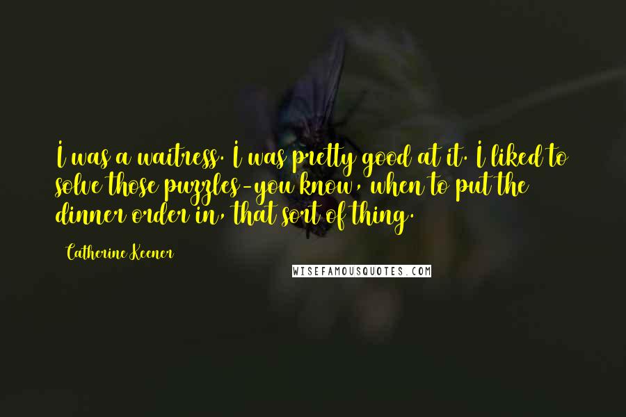 Catherine Keener Quotes: I was a waitress. I was pretty good at it. I liked to solve those puzzles-you know, when to put the dinner order in, that sort of thing.
