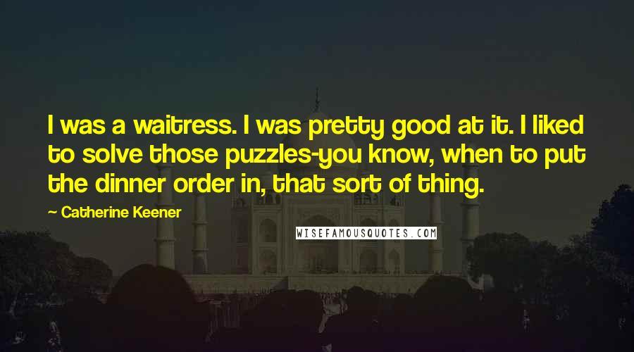 Catherine Keener Quotes: I was a waitress. I was pretty good at it. I liked to solve those puzzles-you know, when to put the dinner order in, that sort of thing.