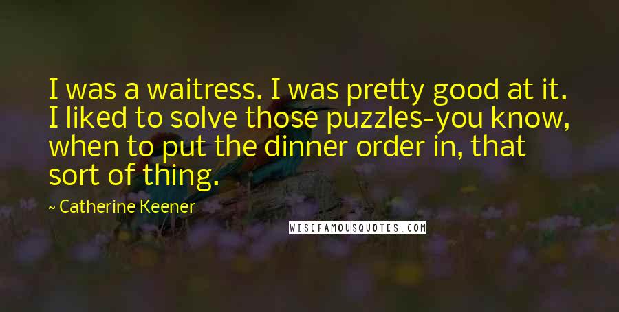 Catherine Keener Quotes: I was a waitress. I was pretty good at it. I liked to solve those puzzles-you know, when to put the dinner order in, that sort of thing.