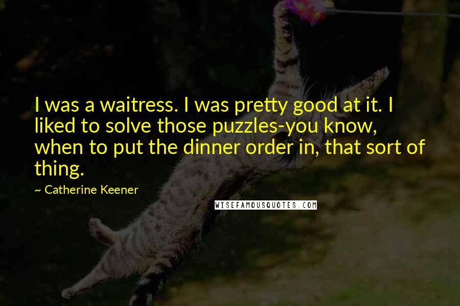 Catherine Keener Quotes: I was a waitress. I was pretty good at it. I liked to solve those puzzles-you know, when to put the dinner order in, that sort of thing.