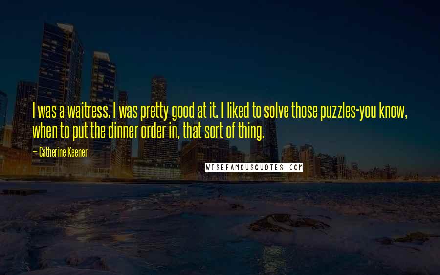 Catherine Keener Quotes: I was a waitress. I was pretty good at it. I liked to solve those puzzles-you know, when to put the dinner order in, that sort of thing.