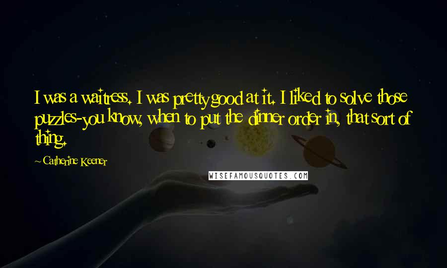 Catherine Keener Quotes: I was a waitress. I was pretty good at it. I liked to solve those puzzles-you know, when to put the dinner order in, that sort of thing.