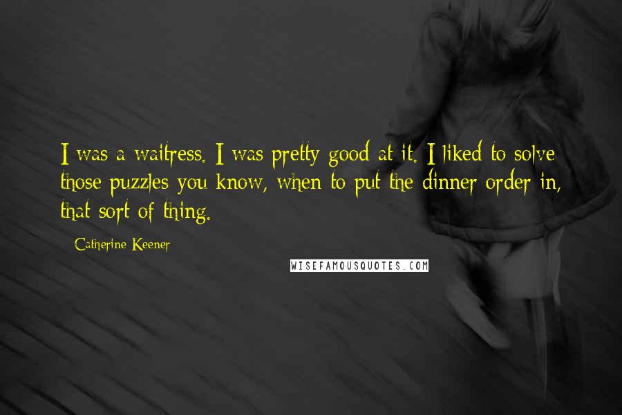 Catherine Keener Quotes: I was a waitress. I was pretty good at it. I liked to solve those puzzles-you know, when to put the dinner order in, that sort of thing.