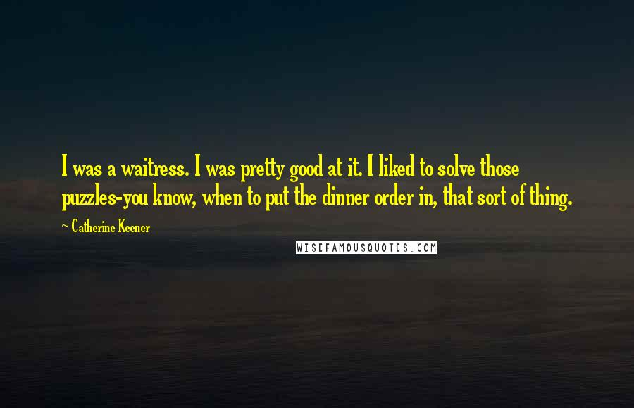 Catherine Keener Quotes: I was a waitress. I was pretty good at it. I liked to solve those puzzles-you know, when to put the dinner order in, that sort of thing.