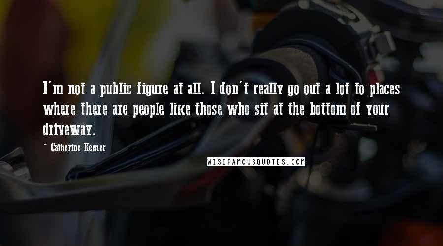 Catherine Keener Quotes: I'm not a public figure at all. I don't really go out a lot to places where there are people like those who sit at the bottom of your driveway.