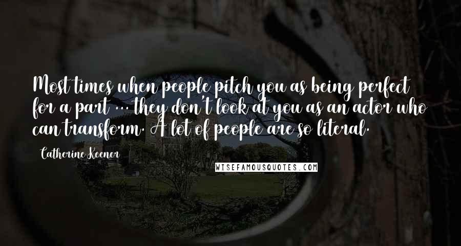 Catherine Keener Quotes: Most times when people pitch you as being perfect for a part ... they don't look at you as an actor who can transform. A lot of people are so literal.