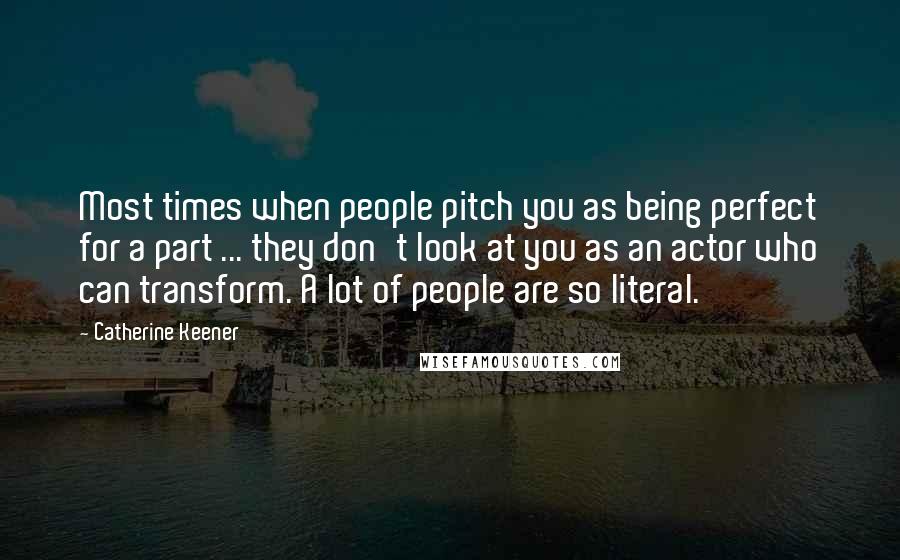 Catherine Keener Quotes: Most times when people pitch you as being perfect for a part ... they don't look at you as an actor who can transform. A lot of people are so literal.