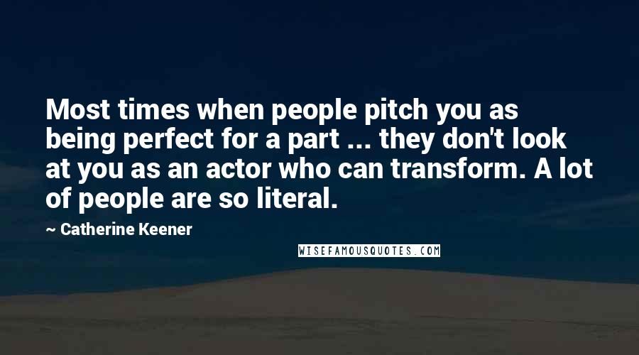 Catherine Keener Quotes: Most times when people pitch you as being perfect for a part ... they don't look at you as an actor who can transform. A lot of people are so literal.