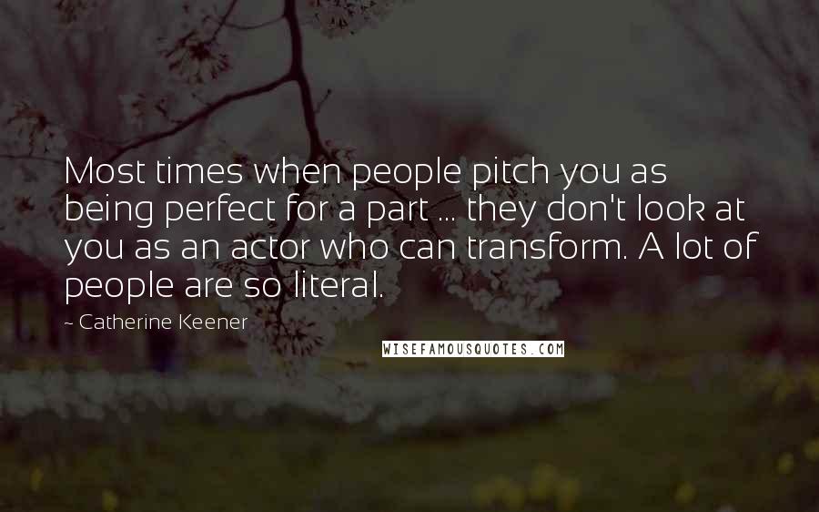 Catherine Keener Quotes: Most times when people pitch you as being perfect for a part ... they don't look at you as an actor who can transform. A lot of people are so literal.