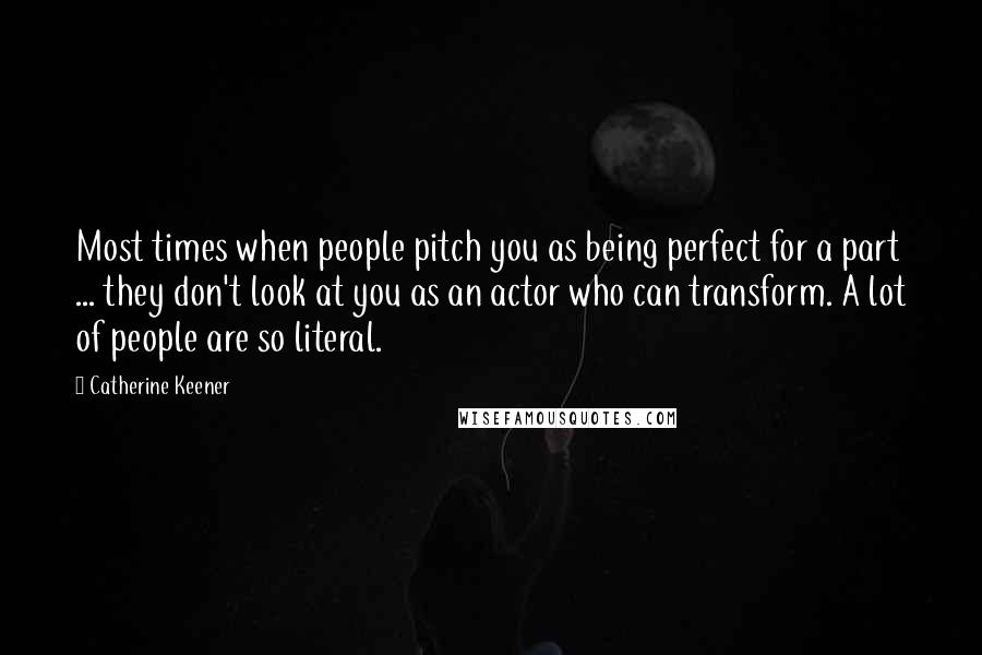 Catherine Keener Quotes: Most times when people pitch you as being perfect for a part ... they don't look at you as an actor who can transform. A lot of people are so literal.