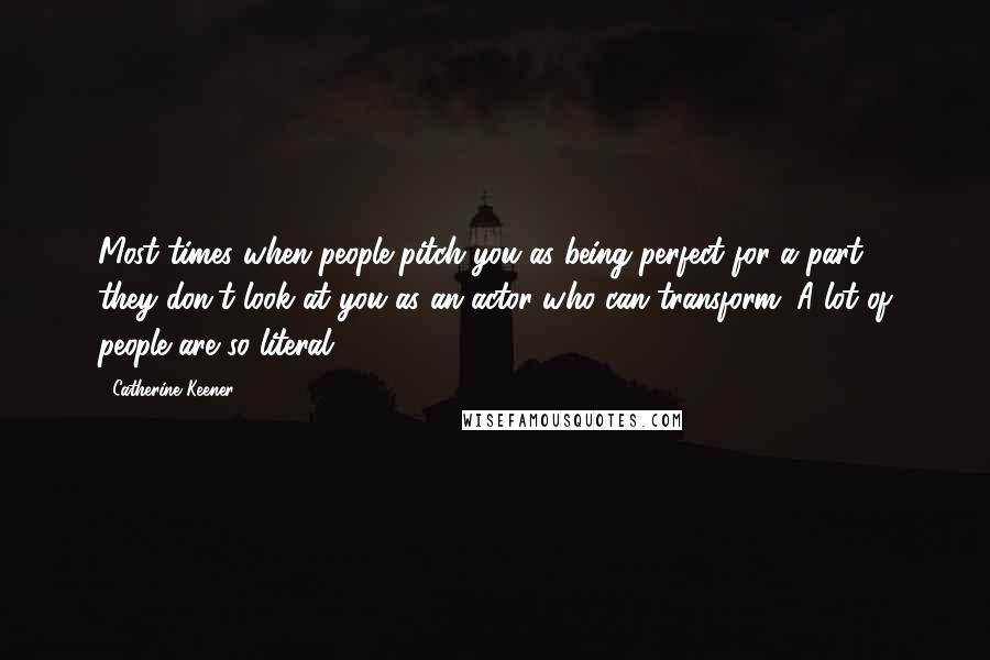 Catherine Keener Quotes: Most times when people pitch you as being perfect for a part ... they don't look at you as an actor who can transform. A lot of people are so literal.