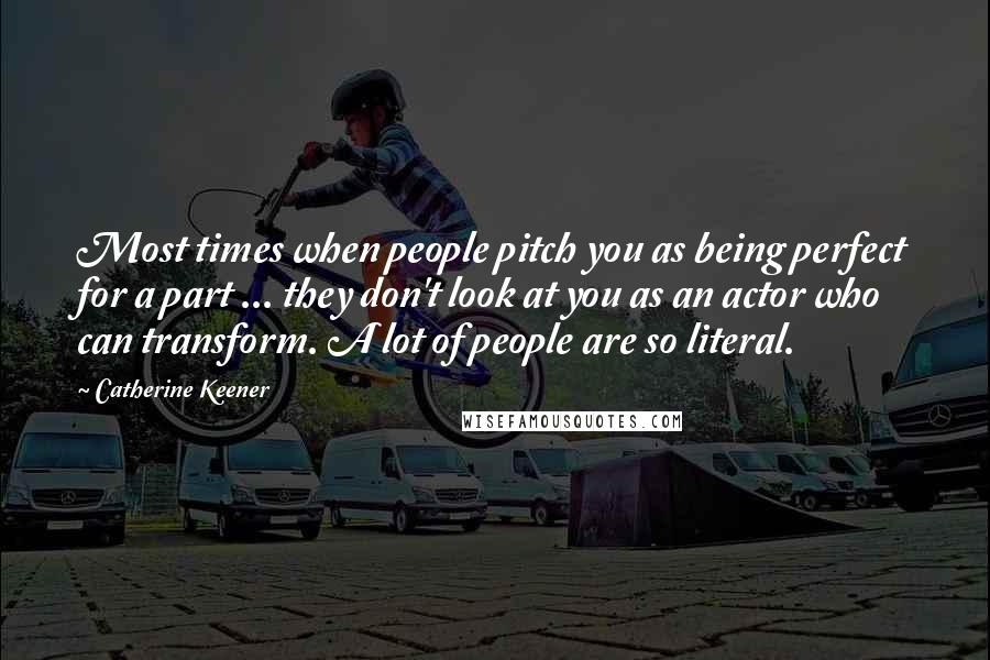 Catherine Keener Quotes: Most times when people pitch you as being perfect for a part ... they don't look at you as an actor who can transform. A lot of people are so literal.