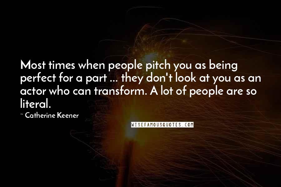 Catherine Keener Quotes: Most times when people pitch you as being perfect for a part ... they don't look at you as an actor who can transform. A lot of people are so literal.