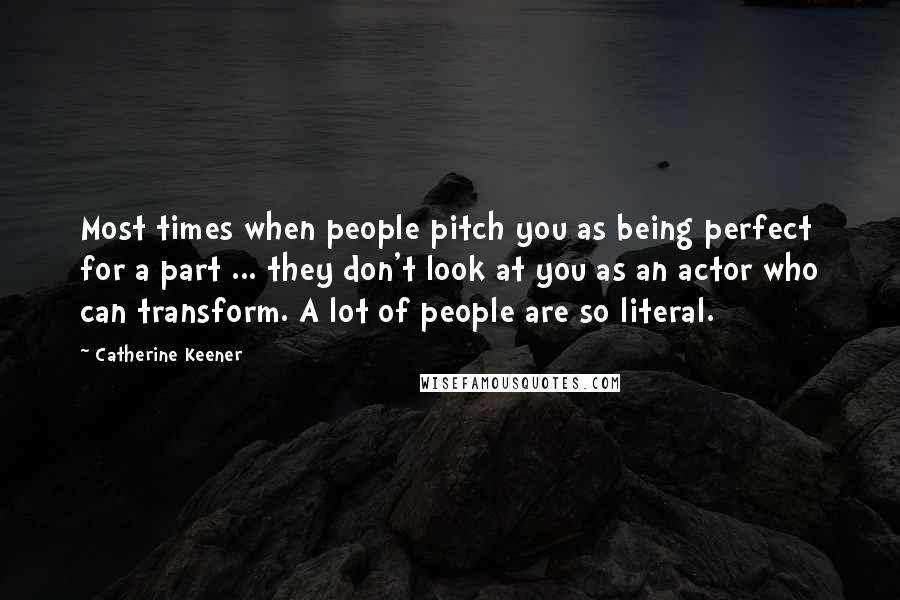 Catherine Keener Quotes: Most times when people pitch you as being perfect for a part ... they don't look at you as an actor who can transform. A lot of people are so literal.