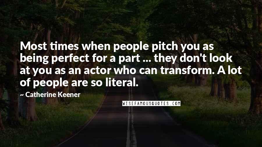 Catherine Keener Quotes: Most times when people pitch you as being perfect for a part ... they don't look at you as an actor who can transform. A lot of people are so literal.