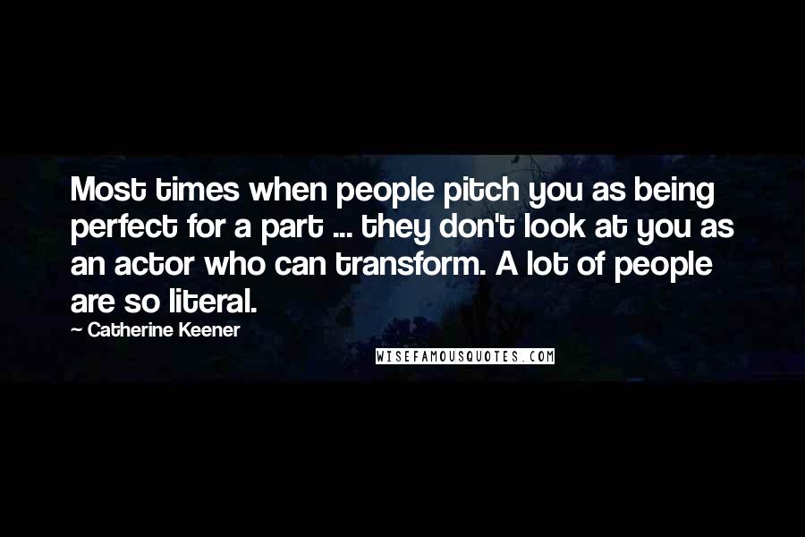 Catherine Keener Quotes: Most times when people pitch you as being perfect for a part ... they don't look at you as an actor who can transform. A lot of people are so literal.