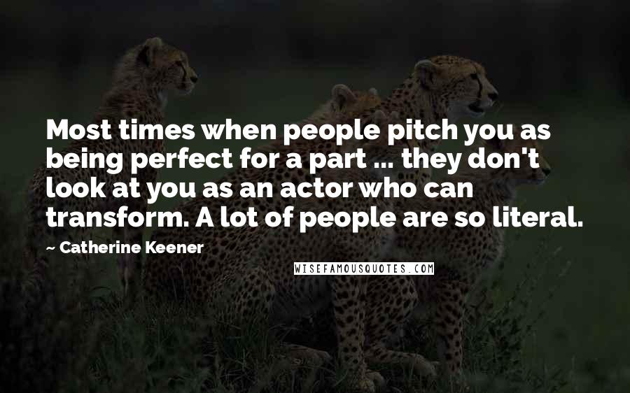 Catherine Keener Quotes: Most times when people pitch you as being perfect for a part ... they don't look at you as an actor who can transform. A lot of people are so literal.