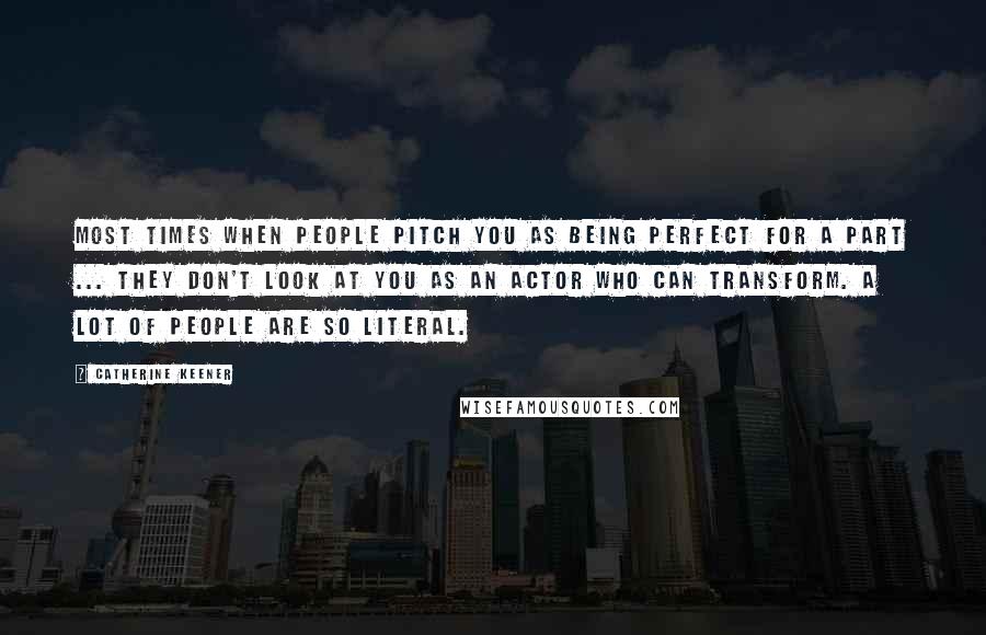 Catherine Keener Quotes: Most times when people pitch you as being perfect for a part ... they don't look at you as an actor who can transform. A lot of people are so literal.