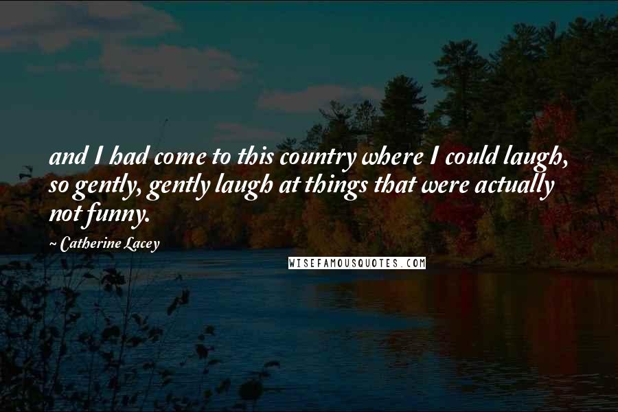 Catherine Lacey Quotes: and I had come to this country where I could laugh, so gently, gently laugh at things that were actually not funny.