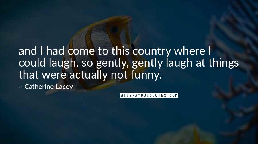 Catherine Lacey Quotes: and I had come to this country where I could laugh, so gently, gently laugh at things that were actually not funny.