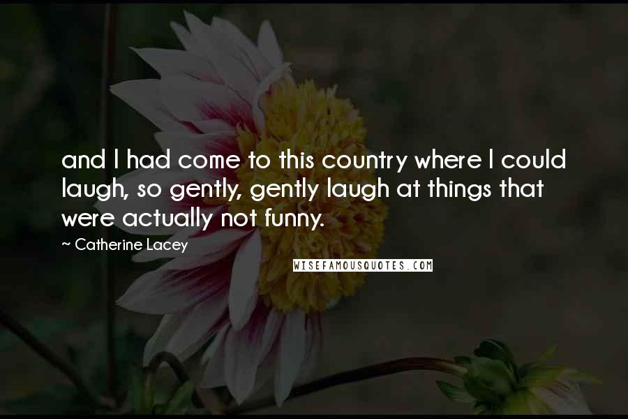 Catherine Lacey Quotes: and I had come to this country where I could laugh, so gently, gently laugh at things that were actually not funny.