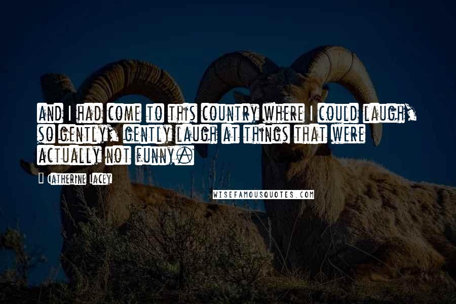 Catherine Lacey Quotes: and I had come to this country where I could laugh, so gently, gently laugh at things that were actually not funny.