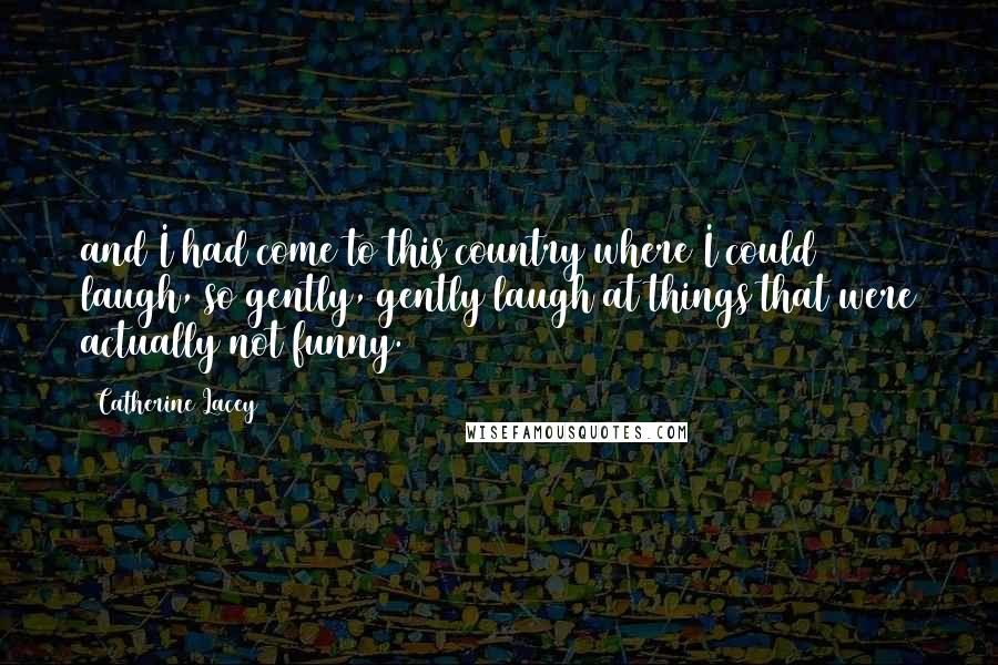 Catherine Lacey Quotes: and I had come to this country where I could laugh, so gently, gently laugh at things that were actually not funny.