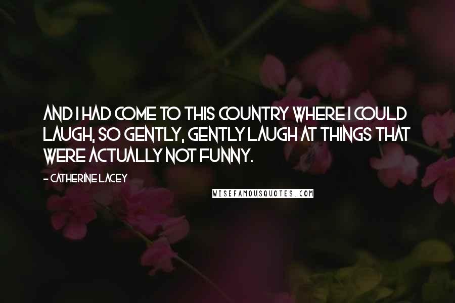 Catherine Lacey Quotes: and I had come to this country where I could laugh, so gently, gently laugh at things that were actually not funny.