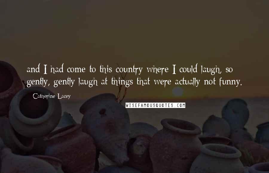 Catherine Lacey Quotes: and I had come to this country where I could laugh, so gently, gently laugh at things that were actually not funny.