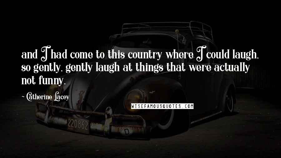 Catherine Lacey Quotes: and I had come to this country where I could laugh, so gently, gently laugh at things that were actually not funny.